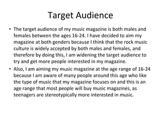 Target Audience
• The target audience of my music magazine is both males and
females between the ages 16-24. I have decided to aim my
magazine at both genders because I think that the rock music
culture is widely accepted by both males and females, and
therefore by doing this, I am widening the target audience to
try and get more people interested in my magazine.
• Also, I am aiming my music magazine at the age range of 16-24
because I am aware of many people around this age who like
the type of music that my magazine focuses on and this is an
age range that most people will buy music magazines, as
teenagers are stereotypically more interested in music.
 