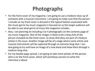 Photographs
• For the front cover of my magazine, I am going to use a medium close up of
someone with a musical instrument. I am going to make sure that the person
I include on my front cover is dressed in the typical fashion associated with
the music genre my music magazine is focused on so the target audience will
be able to see what genre of music the magazine includes.
• Also, I am planning on including 3 or 4 photographs on the contents page of
my music magazine. One of the images is likely to be a long shot of the
person included on the front cover, to show that they are part of a feature
article in the issue. Another image will be of a stage where some artists and
musical instruments will be captured through an extreme long shot. I am
also going to try and have an image of a new band and show them through a
medium long shot.
• For my double page spread, I am going to take more photos of the person
who is on the front cover, which will somehow connect to what the
interview is about.
 