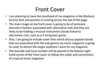 Front Cover
• I am planning to have the masthead of my magazine in the Blackout
Sunrise font and position it running across the top of the page.
• The main image on my front cover is going to be of someone
dressed in fashion associated with alternative rock and they are
likely to be holding a musical instrument closely linked to
alternative rock, such as a 4 string bass guitar.
• Also, I am going to include cover lines which discuss popular bands
that are associated with the sub-genres my music magazine is going
to cover to attract the target audience I want for my magazine.
• The barcode and issue number will be placed in the bottom right
hand corner of the front cover to follow the codes and conventions
of a typical music magazine.
 