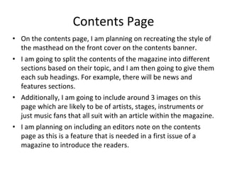 Contents Page
• On the contents page, I am planning on recreating the style of
the masthead on the front cover on the contents banner.
• I am going to split the contents of the magazine into different
sections based on their topic, and I am then going to give them
each sub headings. For example, there will be news and
features sections.
• Additionally, I am going to include around 3 images on this
page which are likely to be of artists, stages, instruments or
just music fans that all suit with an article within the magazine.
• I am planning on including an editors note on the contents
page as this is a feature that is needed in a first issue of a
magazine to introduce the readers.
 
