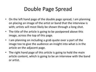 Double Page Spread
• On the left hand page of the double page spread, I am planning
on placing an image of the artist or band that the interview is
with; artists will most likely be shown through a long shot.
• The title of the article is going to be postponed above this
image, across the top of this page.
• I am planning on including a grab quote over a part of the
image too to give the audience an insight into what is in the
article on the adjacent page.
• The right hand page of this article is going to hold the main
article content, which is going to be an interview with the band
or artist.
 