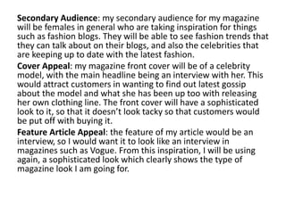Secondary Audience: my secondary audience for my magazine
will be females in general who are taking inspiration for things
such as fashion blogs. They will be able to see fashion trends that
they can talk about on their blogs, and also the celebrities that
are keeping up to date with the latest fashion.
Cover Appeal: my magazine front cover will be of a celebrity
model, with the main headline being an interview with her. This
would attract customers in wanting to find out latest gossip
about the model and what she has been up too with releasing
her own clothing line. The front cover will have a sophisticated
look to it, so that it doesn’t look tacky so that customers would
be put off with buying it.
Feature Article Appeal: the feature of my article would be an
interview, so I would want it to look like an interview in
magazines such as Vogue. From this inspiration, I will be using
again, a sophisticated look which clearly shows the type of
magazine look I am going for.
 