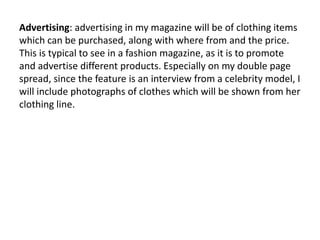 Advertising: advertising in my magazine will be of clothing items
which can be purchased, along with where from and the price.
This is typical to see in a fashion magazine, as it is to promote
and advertise different products. Especially on my double page
spread, since the feature is an interview from a celebrity model, I
will include photographs of clothes which will be shown from her
clothing line.
 