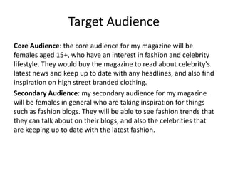 Target Audience
Core Audience: the core audience for my magazine will be
females aged 15+, who have an interest in fashion and celebrity
lifestyle. They would buy the magazine to read about celebrity's
latest news and keep up to date with any headlines, and also find
inspiration on high street branded clothing.
Secondary Audience: my secondary audience for my magazine
will be females in general who are taking inspiration for things
such as fashion blogs. They will be able to see fashion trends that
they can talk about on their blogs, and also the celebrities that
are keeping up to date with the latest fashion.
 