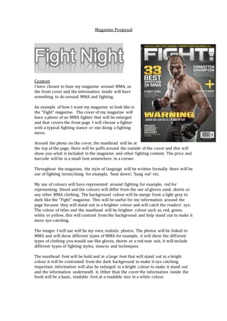 Magazine Proposal
Fight Night
Content
I have chosen to base my magazine around MMA, so
the front cover and the information inside will have
something to do around MMA and fighting.
An example of how I want my magazine to look like is
the “Fight” magazine. The cover of my magazine will
have a photo of an MMA fighter that will be enlarged
and that covers the front page. I will choose a fighter
with a typical fighting stance or one doing a fighting
move.
Around the photo on the cover, the masthead will be at
the top of the page, there will be puffs around the outside of the cover and this will
show you what is included in the magazine and other fighting content. The price and
barcode will be is a small font somewhere in a corner.
Throughout the magazine, the style of language will be written formally there will be
use of fighting terms/slang for example, ‘beat down’, ‘bang out’ etc.
My use of colours will have represented around fighting for example, red for
representing blood and the colours will differ from the use of gloves used, shorts or
any other MMA clothing. The background colour will be merge from a light grey to
dark like the “Fight” magazine. This will be useful for my information around the
page because they will stand out in a brighter colour and will catch the readers’ eye.
The colour of titles and the masthead will be brighter colour such as, red, green,
white or yellow, this will contrast from the background and help stand out to make it
more eye-catching.
The images I will use will be my own, realistic photos. The photos will be linked to
MMA and will show different types of MMA for example, it will show the different
types of clothing you would use like gloves, shorts or a red man suit, it will include
different types of fighting styles, stances and techniques.
The masthead font will be bold and in a large font that will stand out in a bright
colour it will be contrasted from the dark background to make it eye catching.
Important information will also be enlarged in a bright colour to make it stand out
and the information underneath it. Other than the cover the information inside the
book will be a basic, readable font at a readable size in a white colour.
 