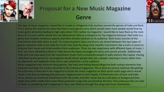 Genre
The type of music magazine I would like to create is a Magazine that revolves around the genres of Indie and Rock.
This is due to the massive fan base that these music genres carry which would mean more people would find my
music genre attractive leading to high sales when I first realise my magazine. I would like to have Rock as the main
focus of my music which would then be followed by Indie as a sub genre for my magazine because I feel Indie is a
genre that contains numerous aspects that Rock already conducts to its audience. Rock music consists of the
instruments that Indie share as well. For instance guitars, base and drums are shared between the two types of
genres. However Indie music take this to the next level by using more melodic instruments like a violin or piano to
enhance their music and strike emotion from audiences. From my own experience with different types of music, I
find I am more attracted to Rock or Indie due to the heavy messages the lyrics and sounds provide. Additionally
Indie and rock step away from the mainstream music that is constantly played of radio stations like Capital. Having
Indie/Rock as the genres for my magazine would attract people who see a deeper meaning in music rather than
the electronic and repeated music that is over played by a niche audience.
Music magazines who enhance these genres, like Indie and Rolling Stones Magazine both contain elements that
entertain and keep the readers attached to the individual magazines. This is done by various methods like getting
the artist who is featured in the magazine to praise the music magazine on their social media page which would
result in the fans purchasing that particular magazine due to their loyalty. Furthermore fans of Rock and Indie
music contain an emotional attachment with the artists and their music due to a sob story or background they
might have which made them write these particular songs that are prised by the fans. This is because fans are able
to relate to something that’s happened in their own lifetime through the songs and music themselves.
 