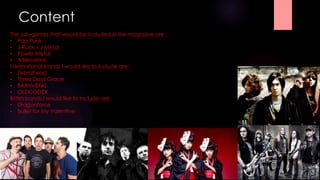 Content 
The sub-genres that would be included in the magazine are : 
• Pop Punk 
• J-Rock / J-Metal 
• Power Metal 
• Alternative 
International bands I would like to include are: 
• Zebrahead 
• Three Days Grace 
• BABYMETAL 
• OLDCODEX 
British bands I would like to include are: 
• Dragonforce 
• Bullet for My Valentine 
 