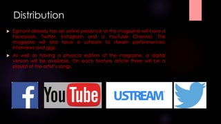 Distribution 
 Egmont already has an online presence so the magazine will have a 
Facebook, Twitter, Instagram and a YouTube Channel. The 
magazine will also have a ustream to stream performances, 
interviews and gigs. 
 As well as having a physical edition of the magazine, a digital 
version will be available. On each feature article there will be a 
playlist of the artist’s songs. 
 