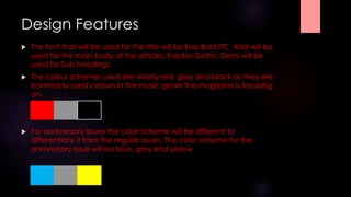 Design Features 
 The font that will be used for the title will be Eras Bold ITC. Arial will be 
used for the main body of the articles. Frankin Gothic Demi will be 
used for Sub headings. 
 The colour schemes used are mainly red, grey and black as they are 
commonly used colours in the music genre the magazine is focusing 
on. 
 For anniversary issues the color scheme will be different to 
differentiate it from the regular issues. The color scheme for the 
anniversary issue will be blue, grey and yellow 
 