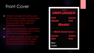 Front Cover 
 A black background will be used 
for the cover image. The shot used 
for the cover will be a medium 
close-up shot. The model will 
preferably be male. 
 The cover lines will be in red text so 
that it is eye catching and it stands 
out from the background. 
 The main coverline will be in white 
to differentiate it from the others 
as the article linked to it will be 
about the model in the cover. 
 