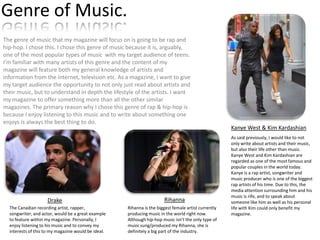Genre of Music.
The genre of music that my magazine will focus on is going to be rap and
hip-hop. I chose this. I chose this genre of music because it is, arguably,
one of the most popular types of music with my target audience of teens.
I’m familiar with many artists of this genre and the content of my
magazine will feature both my general knowledge of artists and
information from the internet, television etc. As a magazine, I want to give
my target audience the opportunity to not only just read about artists and
their music, but to understand in depth the lifestyle of the artists. I want
my magazine to offer something more than all the other similar
magazines. The primary reason why I chose this genre of rap & hip-hop is
because I enjoy listening to this music and to write about something one
enjoys is always the best thing to do.

Drake
The Canadian recording artist, rapper,
songwriter, and actor, would be a great example
to feature within my magazine. Personally, I
enjoy listening to his music and to convey my
interests of this to my magazine would be ideal.

Rihanna
Rihanna is the biggest female artist currently
producing music in the world right now.
Although hip-hop music isn’t the only type of
music sung/produced my Rihanna, she is
definitely a big part of the industry.

Kanye West & Kim Kardashian
As said previously, I would like to not
only write about artists and their music,
but also their life other than music.
Kanye West and Kim Kardashian are
regarded as one of the most famous and
popular couples in the world today.
Kanye is a rap artist, songwriter and
music producer who is one of the biggest
rap artists of his time. Due to this, the
media attention surrounding him and his
music is rife, and to speak about
someone like him as well as his personal
life with Kim could only benefit my
magazine.

 