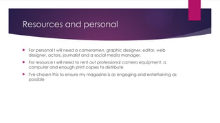 Resources and personal
 For personal I will need a cameramen, graphic designer, editor, web
designer, actors, journalist and a social media manager.
 For resource I will need to rent out professional camera equipment, a
computer and enough print copies to distribute
 I've chosen this to ensure my magazine is as engaging and entertaining as
possible
 