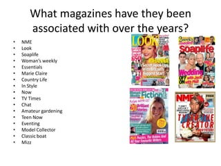 What magazines have they been
associated with over the years?
•
•
•
•
•
•
•
•
•
•
•
•
•
•
•
•
•

NME
Look
Soaplife
Woman’s weekly
Essentials
Marie Claire
Country Life
In Style
Now
TV Times
Chat
Amateur gardening
Teen Now
Eventing
Model Collector
Classic boat
Mizz

 
