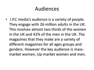 Audiences
• I.P.C media’s audience is a variety of people.
They engage with 26 million adults in the UK.
This involves almost two thirds of the women
in the UK and 42% of the men in the UK. The
magazines that they make are a variety of
different magazines for all ages groups and
genders. However the key audience is massmarket women, Up-market women and men.

 