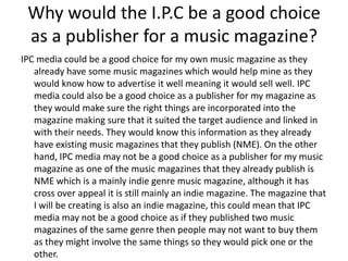 Why would the I.P.C be a good choice
as a publisher for a music magazine?
IPC media could be a good choice for my own music magazine as they
already have some music magazines which would help mine as they
would know how to advertise it well meaning it would sell well. IPC
media could also be a good choice as a publisher for my magazine as
they would make sure the right things are incorporated into the
magazine making sure that it suited the target audience and linked in
with their needs. They would know this information as they already
have existing music magazines that they publish (NME). On the other
hand, IPC media may not be a good choice as a publisher for my music
magazine as one of the music magazines that they already publish is
NME which is a mainly indie genre music magazine, although it has
cross over appeal it is still mainly an indie magazine. The magazine that
I will be creating is also an indie magazine, this could mean that IPC
media may not be a good choice as if they published two music
magazines of the same genre then people may not want to buy them
as they might involve the same things so they would pick one or the
other.

 