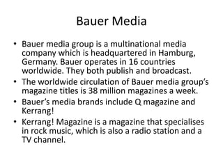 Bauer Media
• Bauer media group is a multinational media
company which is headquartered in Hamburg,
Germany. Bauer operates in 16 countries
worldwide. They both publish and broadcast.
• The worldwide circulation of Bauer media group’s
magazine titles is 38 million magazines a week.
• Bauer’s media brands include Q magazine and
Kerrang!
• Kerrang! Magazine is a magazine that specialises
in rock music, which is also a radio station and a
TV channel.

 