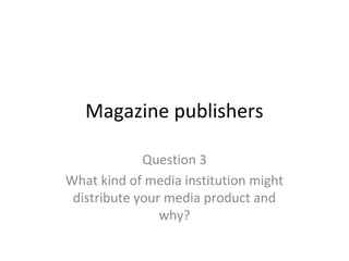 Magazine publishers
Question 3
What kind of media institution might
distribute your media product and
why?
 