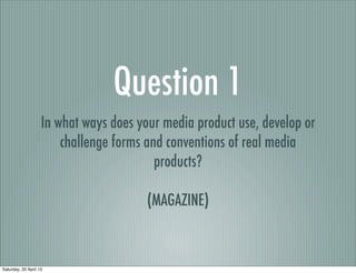 Question 1
                    In what ways does your media product use, develop or
                        challenge forms and conventions of real media
                                          products?

                                        (MAGAZINE)



Saturday, 20 April 13
 