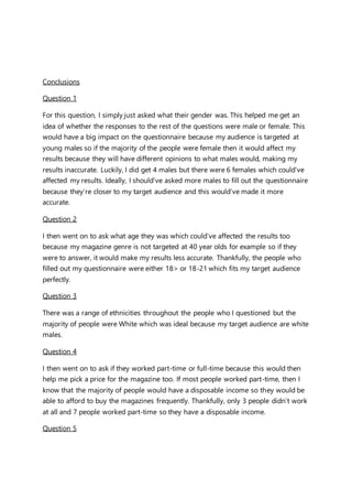 Conclusions
Question 1
For this question, I simply just asked what their gender was. This helped me get an
idea of whether the responses to the rest of the questions were male or female. This
would have a big impact on the questionnaire because my audience is targeted at
young males so if the majority of the people were female then it would affect my
results because they will have different opinions to what males would, making my
results inaccurate. Luckily, I did get 4 males but there were 6 females which could’ve
affected my results. Ideally, I should’ve asked more males to fill out the questionnaire
because they’re closer to my target audience and this would’ve made it more
accurate.
Question 2
I then went on to ask what age they was which could’ve affected the results too
because my magazine genre is not targeted at 40 year olds for example so if they
were to answer, it would make my results less accurate. Thankfully, the people who
filled out my questionnaire were either 18> or 18-21 which fits my target audience
perfectly.
Question 3
There was a range of ethnicities throughout the people who I questioned but the
majority of people were White which was ideal because my target audience are white
males.
Question 4
I then went on to ask if they worked part-time or full-time because this would then
help me pick a price for the magazine too. If most people worked part-time, then I
know that the majority of people would have a disposable income so they would be
able to afford to buy the magazines frequently. Thankfully, only 3 people didn’t work
at all and 7 people worked part-time so they have a disposable income.
Question 5
 