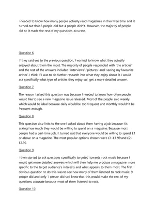 I needed to know how many people actually read magazines in their free time and it
turned out that 6 people did but 4 people didn’t. However, the majority of people
did so it made the rest of my questions accurate.
Question 6
If they said yes to the previous question, I wanted to know what they actually
enjoyed about them the most. The majority of people responded with ‘the articles’
and the rest of the answers included ‘interviews’, ‘pictures’ and ‘seeing my favourite
artists’. I think if I was to do further research into what they enjoy about it, I would
ask specifically what type of articles they enjoy so I get a more detailed answer.
Question 7
The reason I asked this question was because I needed to know how often people
would like to see a new magazine issue released. Most of the people said weekly
which would be ideal because daily would be too frequent and monthly wouldn’t be
frequent enough.
Question 8
This question also links to the one I asked about them having a job because it’s
asking how much they would be willing to spend on a magazine. Because most
people had a part-time job, it turned out that everyone would be willing to spend £1
or above on a magazine. The most popular options chosen were £1-£1.99 and £2-
£2.99.
Question 9
I then started to ask questions specifically targeted towards rock music because I
would get more detailed answers which will then help me produce a magazine more
specific to the target audience’s interests and what appeals to them most. The first
obvious question to do this was to see how many of them listened to rock music. 9
people did and only 1 person did so I knew that this would make the rest of my
questions accurate because most of them listened to rock.
Question 10
 