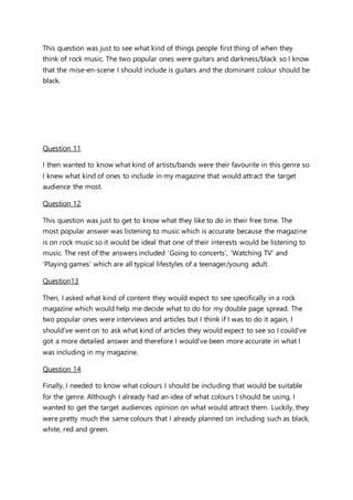 This question was just to see what kind of things people first thing of when they
think of rock music. The two popular ones were guitars and darkness/black so I know
that the mise-en-scene I should include is guitars and the dominant colour should be
black.
Question 11
I then wanted to know what kind of artists/bands were their favourite in this genre so
I knew what kind of ones to include in my magazine that would attract the target
audience the most.
Question 12
This question was just to get to know what they like to do in their free time. The
most popular answer was listening to music which is accurate because the magazine
is on rock music so it would be ideal that one of their interests would be listening to
music. The rest of the answers included ‘Going to concerts’, ‘Watching TV’ and
‘Playing games’ which are all typical lifestyles of a teenager/young adult.
Question13
Then, I asked what kind of content they would expect to see specifically in a rock
magazine which would help me decide what to do for my double page spread. The
two popular ones were interviews and articles but I think if I was to do it again, I
should’ve went on to ask what kind of articles they would expect to see so I could’ve
got a more detailed answer and therefore I would’ve been more accurate in what I
was including in my magazine.
Question 14
Finally, I needed to know what colours I should be including that would be suitable
for the genre. Although I already had an idea of what colours I should be using, I
wanted to get the target audiences opinion on what would attract them. Luckily, they
were pretty much the same colours that I already planned on including such as black,
white, red and green.
 