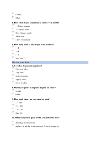 Country
Other
5. How often do you stream music online every month?
1 - 2 times a month
3 -4 times a month
Over 5 times a month
All the time
I don't stream music
6. How many hours a day do you listen to music?
1 - 2
3 - 4
5 - 6
More than 7
General questions
7. Howoften do you read magazines?
Extremely often
Very often
Moderately often
Slightly often
Not at all often
8. Would you prefer a magazine in print or online?
In print
Online
9. How much money do you spend on music?
£5 - £10
£11 - £15
£16 - £20
Over £20
10. What competition prize would you prefer the most?
Backstage pass to concert
A chance to win the best seats to your favourite groups gig
 