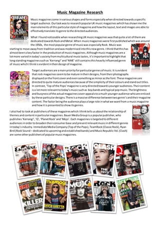Music Magazine Research
Music magazinescome invariousshapesandformsespeciallywhendirectedtowardsaspecific
target audience.Ourtaskwasto researchpopularUK music magazines whichhasshownme the
mainelementsof thisparticularstyle of magazineandhow the layout,textandimages are able to
effectivelytranslate itsgenre tothe directedaudiences.
What I foundnoticeable when researchingUK musicmagazineswasthatquite alot of themare
dedicatedtowardsRockandMetal.When musicmagazineswere firstpublishedwhichwasaround
the 1950s, the mostpopulargenre of musicwas especiallyRock. Musicwas
startingto move awayfrom traditionandwasmodernisedintothisnew genre. Ithinkthatthishas
almostbeena keyfactorin the productionof musicmagazines.Althoughmusicmagazinesare a
lotmore variedintoday’ssocietyfrommulticultural musictastes,it’simportanttohighlightthat
longstandingmagazinessuchas ‘Kerrang!’ and‘NME’ still containsthisheavilyinfluencedgenre
of musicwhichIthinkis evidentintheirdesignof magazine.
Target audiencesare amainpriorityforparticulargenresof music.It isevident
that rock magazinesseemtobe mature intheirdesigns,fromtheirphotographs
displayedonthe frontcoverandevensomethingasminorasthe font.These magazinesare
directedtoquite mature audiencesbecause of the simplicityof theircoloursandstandout titles.
In contrast,‘Top of the Pops’magazine isverydirectedtowardsyoungeraudiences.Theircontent
isa lotmore relevanttotoday’smusicsuchas boybands and typical popmusic.The brightness
and busynessof the actual magazines coverappealstoamuch youngeraudience whoare enticed
by these particulardesigns.There isamassive difference betweentwogenre’sandtheirmagazine
content.The factor beingthe audience playsalarge role inwhatwe wantfrom a musicmagazine
and howit ispresentedtoshow itsgenres.
I alsohad to lookat publishersof these magazineswhichIthinktellsusaboutthe relationshipof
themesandcontentinparticularmagazines.BauerMediaGroupisa popularpublisher,who
publishes‘Kerrang!’,‘Q’,‘PlanetRock’and‘Mojo’.Each magazinesistargetedtodifferent
audiencesinorderto broadentheirconsumerbase andpresentrelevantmusicindifferentgenres
intoday’sindustry.ImmediateMediaCompany(Topof the Pops),TeamRock(ClassicRock),Ryan
Bird(Rock Sound – dedicatedtoupcomingandestablishedbands) andMusicRepublic ltd.(Clash)
are some otherpublishersof popularmusicmagazines.
 