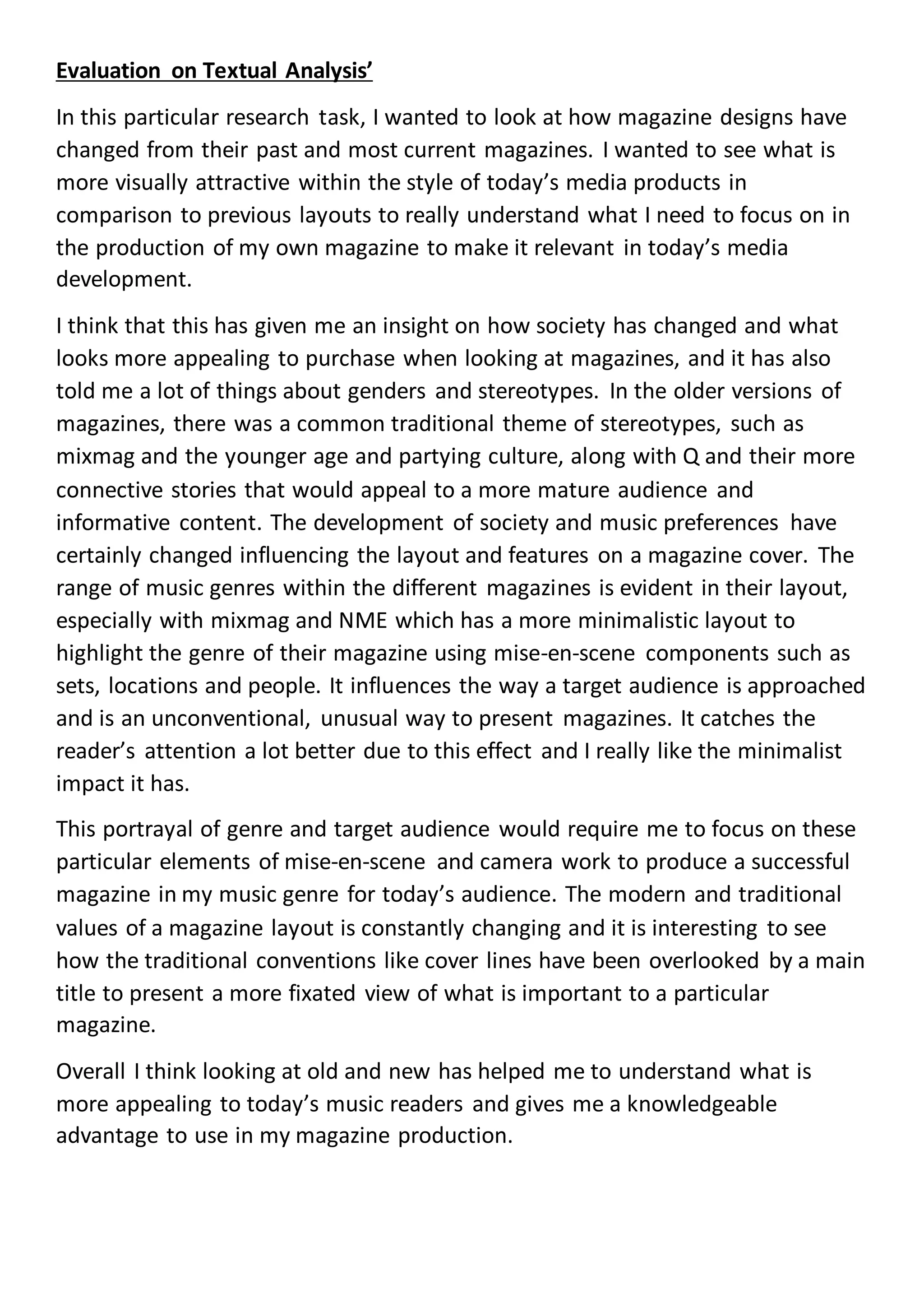 Evaluation on Textual Analysis’
In this particular research task, I wanted to look at how magazine designs have
changed from their past and most current magazines. I wanted to see what is
more visually attractive within the style of today’s media products in
comparison to previous layouts to really understand what I need to focus on in
the production of my own magazine to make it relevant in today’s media
development.
I think that this has given me an insight on how society has changed and what
looks more appealing to purchase when looking at magazines, and it has also
told me a lot of things about genders and stereotypes. In the older versions of
magazines, there was a common traditional theme of stereotypes, such as
mixmag and the younger age and partying culture, along with Q and their more
connective stories that would appeal to a more mature audience and
informative content. The development of society and music preferences have
certainly changed influencing the layout and features on a magazine cover. The
range of music genres within the different magazines is evident in their layout,
especially with mixmag and NME which has a more minimalistic layout to
highlight the genre of their magazine using mise-en-scene components such as
sets, locations and people. It influences the way a target audience is approached
and is an unconventional, unusual way to present magazines. It catches the
reader’s attention a lot better due to this effect and I really like the minimalist
impact it has.
This portrayal of genre and target audience would require me to focus on these
particular elements of mise-en-scene and camera work to produce a successful
magazine in my music genre for today’s audience. The modern and traditional
values of a magazine layout is constantly changing and it is interesting to see
how the traditional conventions like cover lines have been overlooked by a main
title to present a more fixated view of what is important to a particular
magazine.
Overall I think looking at old and new has helped me to understand what is
more appealing to today’s music readers and gives me a knowledgeable
advantage to use in my magazine production.
 