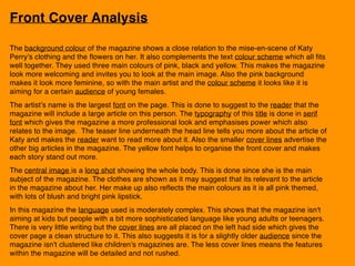 Front Cover Analysis
The background colour of the magazine shows a close relation to the mise-en-scene of Katy
Perry’s clothing and the flowers on her. It also complements the text colour scheme which all fits
well together. They used three main colours of pink, black and yellow. This makes the magazine
look more welcoming and invites you to look at the main image. Also the pink background
makes it look more feminine, so with the main artist and the colour scheme it looks like it is
aiming for a certain audience of young females.
The artist’s name is the largest font on the page. This is done to suggest to the reader that the
magazine will include a large article on this person. The typography of this title is done in serif
font which gives the magazine a more professional look and emphasises power which also
relates to the image. The teaser line underneath the head line tells you more about the article of
Katy and makes the reader want to read more about it. Also the smaller cover lines advertise the
other big articles in the magazine. The yellow font helps to organise the front cover and makes
each story stand out more.
The central image is a long shot showing the whole body. This is done since she is the main
subject of the magazine. The clothes are shown as it may suggest that its relevant to the article
in the magazine about her. Her make up also reflects the main colours as it is all pink themed,
with lots of blush and bright pink lipstick.
In this magazine the language used is moderately complex. This shows that the magazine isn't
aiming at kids but people with a bit more sophisticated language like young adults or teenagers.
There is very little writing but the cover lines are all placed on the left had side which gives the
cover page a clean structure to it. This also suggests it is for a slightly older audience since the
magazine isn't clustered like children’s magazines are. The less cover lines means the features
within the magazine will be detailed and not rushed.
 