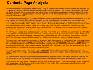 Contents Page Analysis
For this contents page, the typography is varied using a range of different fonts. Billboard use both serif font and sans-serif font.
I think they do this as the magazine is aimed at a large range of people so they are trying to match the font styles to everyone
too. On the right hand side of the page, there is a column written in small font which suggests there will be a lot of information
within the magazine. The titles included are in a much larger font as they are trying to stand out so people know that they are
looking at the ‘contents’ page.
The layout of the contents page is a bit crowded; however a contents page informs people what the magazine consists of so this
is very helpful. The contents are in 2 columns and show only the main contents of the magazine and not all articles. The
contents are split into 4; ‘upfront’, ‘features’, ‘music’, and ‘in every issue’. This is a god way of categorising to help the reader
know what they're looking for. On the left hand side of the page there is a Billboard chart. This is consistent with every magazine
so it becomes regular and people want to look at it and what the popular songs are at this moment. Even the charts are
categorised into 3 sections of ‘albums’, ‘songs’, and ‘this week on biz’. This makes it feel organised and gives the impression
that is what the magazine is going to be on the inside.
The colours used are very bland such as black, grey and white. However this gives it a formal and sophisticated look. The artist
seems to blend in well with the background. The main 3 colours in this are black, blue and yellow. These are the theme colours
on the page to make it look professional. It has a simplistic colour scheme and the colours chosen all compliment each other
well. These colours are neutral and fashionable so they will appeal to both genders of the young target audience.
For images, there are inserts which are relevant to the features within the magazine, as there is a lot of text the images give the
page more colours and make the layout more interesting. The shot used for the main image of the artist is a long shot because
you can see her whole body. This is effective in showing the body language and her kneeling down pose shows her having a
humble and relaxed attitude. She is kneeling however at eye-level which also shows it was taken with a low-angle shot. This is
also effective since it connotes her being comfortable and content.
The simple background causes more attention to the main image. The other 3 images are all relating to the articles in the
magazine. Most of these images are using direct mode of address therefore entrance the reader into coming to the article they
are about.
The language of this magazine is very informal and therefore suits the target audience with simple to moderate language. The
use of contractions and simple sentences gives the impression of a lack of professionalism with the audience reading this.
For conventions, the title-‘contents’- is at the top which is usual or most magazines. Conventionally, there is a page number for
each feature/cover line. On the other hand, the list of features in the middle of the page is unconventional as it is normally
positioned on the left side of the page.
 