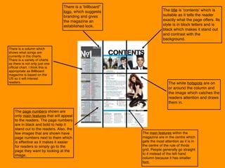 The page numbers shown are
only main features that will appeal
to the readers. The page numbers
are in black and bold to help it
stand out to the readers. Also, the
few images that are shown have
page numbers next to them which
is effective as it makes it easier
for readers to simply go to the
page they want by looking at the
image.
There is a ‘billboard”
logo, which suggests
branding and gives
the magazine an
established look.
There is a column which
shows what songs are
currently in the charts.
There is a variety of charts
as there is not only just one
official chart. I think this is
appropriate as Billboard
magazine is based on the
US so it will interest
readers.
The title is ‘contents’ which is
suitable as it tells the reader
exactly what the page offers. Its
style is in block letters and is
black which makes it stand out
and contrast with the
background.
The main features within the
magazine are in the centre which
gets the most attention as it is in
the centre of the rule of thirds
grid. People generally go straight
to it instead of the left hand
column because it has smaller
font.
The white hotspots are on
or around the column and
the image which catches the
readers attention and draws
them in.
 
