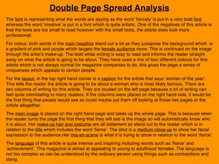Double Page Spread Analysis
The font is representing what the words are saying as the word ‘fiercely’ is put in a very bold font
whereas the word ‘creative’ is put in a font which is quite artistic. One of the negatives of this article is
that the texts are too small to read however with the small texts, the article does look more
professional.
For colour, both words in the main headline stand out a lot as they juxtapose the background which is
a gradient of pink and purple which targets the female audience more. This is continued on the image
through the artist’s make-up. The bold white writing is easy to read and informs the reader straight
away on what the article is going to be about. They have used a mix of four different colours for this
article which is not always normal for magazine companies to do, this gives the page a sense of
uniqueness which appeals to certain people.
For the layout, in the top right hand corner is a caption for the article that says ‘woman of the year’.
This tells the reader the article is going to be about a woman who is most likely famous. There are
two columns of writing for this article. They are located on the left page because a lot of writing can
feel quite intimidating to many readers. If the columns were placed on the right hand side, it would be
the first thing that people would see so could maybe put them off looking at those two pages or the
article altogether.
The main image is placed on the right hand page and takes up the whole page. This is because when
the reader turns the page the first thing that they will see is the image so will automatically know who
it is about. Her make-up hair and costume are all statement so stand out to the reader which is in
relation to the title which includes the word ‘fierce’. The shot is a medium close-up to show her facial
expression to the audience.Her mis-en-scene is what it is trying to show in relation to the word ‘fierce’.
The language of this article is quite intense and inspiring including words such as ‘fierce’ and
‘achievement’. This magazine is aimed at appealing to young to adulthood females. The language is
not too complex so can be understood by the ordinary person using things such as contractions and
slang.
 