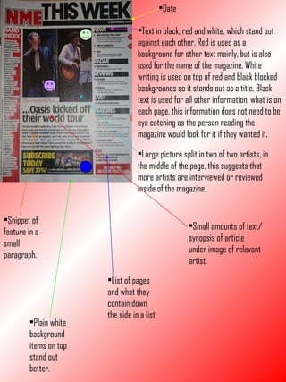 Date Text in black, red and white, which stand out against each other. Red is used as a background for other text mainly, but is also used for the name of the magazine. White writing is used on top of red and black blocked backgrounds so it stands out as a title. Black text is used for all other information, what is on each page, this information does not need to be eye catching as the person reading the magazine would look for it if they wanted it. Large picture split in two of two artists, in the middle of the page, this suggests that more artists are interviewed or reviewed inside of the magazine. Small amounts of text/synopsis of article under image of relevant artist. List of pages and what they contain down the side in a list. Snippet of feature in a small paragraph. Plain white background items on top stand out better. 