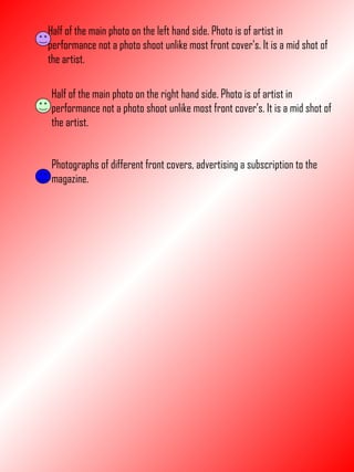 Half of the main photo on the left hand side. Photo is of artist in performance not a photo shoot unlike most front cover’s. It is a mid shot of the artist. Half of the main photo on the right hand side. Photo is of artist in performance not a photo shoot unlike most front cover’s. It is a mid shot of the artist. Photographs of different front covers, advertising a subscription to the magazine. 