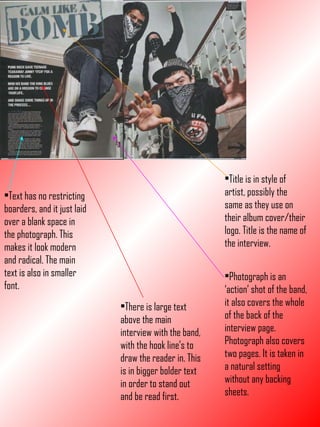 Title is in style of artist, possibly the same as they use on their album cover/their logo. Title is the name of the interview. Photograph is an ‘action’ shot of the band, it also covers the whole of the back of the interview page. Photograph also covers two pages. It is taken in a natural setting without any backing sheets. Text has no restricting boarders, and it just laid over a blank space in the photograph. This makes it look modern and radical. The main text is also in smaller font. There is large text above the main interview with the band, with the hook line’s to draw the reader in. This is in bigger bolder text in order to stand out and be read first. 