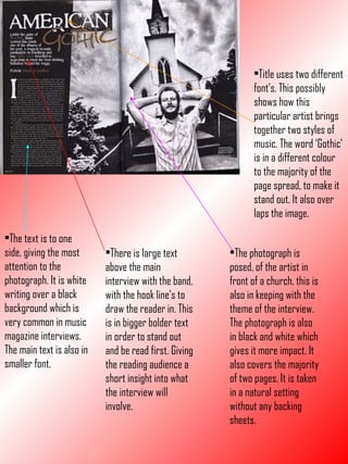 Title uses two different font’s. This possibly shows how this particular artist brings together two styles of music. The word ‘Gothic’ is in a different colour to the majority of the page spread, to make it stand out. It also over laps the image. The photograph is posed, of the artist in front of a church, this is also in keeping with the theme of the interview. The photograph is also in black and white which gives it more impact. It also covers the majority of two pages. It is taken in a natural setting without any backing sheets. There is large text above the main interview with the band, with the hook line’s to draw the reader in. This is in bigger bolder text in order to stand out and be read first. Giving the reading audience a short insight into what the interview will involve. The text is to one side, giving the most attention to the photograph. It is white writing over a black background which is very common in music magazine interviews. The main text is also in smaller font. 
