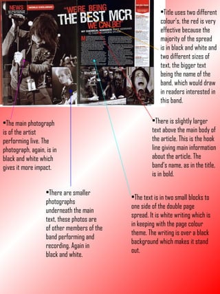 Title uses two different colour’s, the red is very effective because the majority of the spread is in black and white and two different sizes of text, the bigger text being the name of the band, which would draw in readers interested in this band. There is slightly larger text above the main body of the article. This is the hook line giving main information about the article. The band’s name, as in the title, is in bold. The text is in two small blocks to one side of the double page spread. It is white writing which is in keeping with the page colour theme. The writing is over a black background which makes it stand out. The main photograph is of the artist performing live. The photograph, again, is in black and white which gives it more impact. There are smaller photographs underneath the main text, these photos are of other members of the band performing and recording. Again in black and white. 