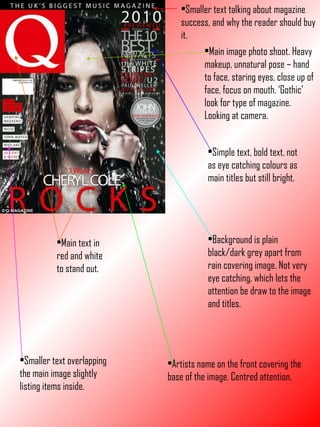 Smaller text talking about magazine success, and why the reader should buy it. Main text in red and white to stand out. Artists name on the front covering the base of the image. Centred attention. Background is plain black/dark grey apart from rain covering image. Not very eye catching, which lets the attention be draw to the image and titles. Smaller text overlapping the main image slightly listing items inside. Simple text, bold text, not as eye catching colours as main titles but still bright. Main image photo shoot. Heavy makeup, unnatural pose – hand to face, staring eyes, close up of face, focus on mouth. ‘Gothic’ look for type of magazine. Looking at camera. 