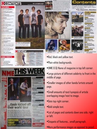 Red, black and yellow text. Plain white backgrounds. (NME & Q) Name of magazine in top left corner. Large picture of different celebrity to front in the middle of page. Smaller images of other bands/artists around page. Small amounts of text/synopsis of article overlapping image/next to image. Date top right corner. Bold simple text. List of pages and contents down one side, right or left. Snippets of features… small paragraph. More performance images as opposed to posed. 