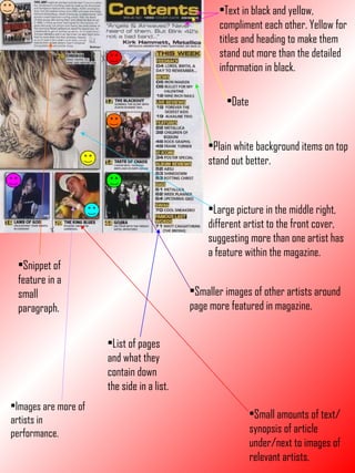 Images are more of artists in performance. Text in black and yellow, compliment each other. Yellow for titles and heading to make them stand out more than the detailed information in black. Plain white background items on top stand out better. Large picture in the middle right, different artist to the front cover, suggesting more than one artist has a feature within the magazine. Smaller images of other artists around page more featured in magazine. Small amounts of text/synopsis of article under/next to images of relevant artists. Date List of pages and what they contain down the side in a list. Snippet of feature in a small paragraph. 