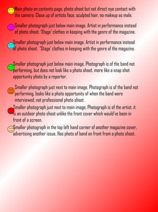 Main photo on contents page, photo shoot but not direct eye contact with the camera. Close up of artists face, sculpted hair, no makeup as male. Smaller photograph just below main image. Artist in performance instead of photo shoot. ‘Stage’ clothes in keeping with the genre of the magazine. Smaller photograph just below main image. Artist in performance instead of photo shoot.  ‘Stage’ clothes in keeping with the genre of the magazine. Smaller photograph just below main image. Photograph is of the band not performing, but does not look like a photo shoot, more like a snap shot opportunity photo by a reporter. Smaller photograph just next to main image. Photograph is of the band not performing, looks like a photo opportunity of when the band were interviewed, not professional photo shoot. Smaller photograph just next to main image. Photograph is of the artist, it is an outdoor photo shoot unlike the front cover which would’ve been in front of a screen. Smaller photograph in the top left hand corner of another magazine cover, advertising another issue. Has photo of band on front from a photo shoot. 