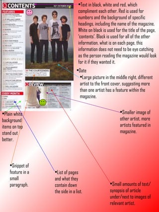 Text in black, white and red, which compliment each other. Red is used for numbers and the background of specific headings, including the name of the magazine. White on black is used for the title of the page, ‘contents’. Black is used for all of the other information, what is on each page, this information does not need to be eye catching as the person reading the magazine would look for it if they wanted it. Date Plain white background items on top stand out better. Large picture in the middle right, different artist to the front cover, suggesting more than one artist has a feature within the magazine. Smaller image of other artist, more artists featured in magazine. List of pages and what they contain down the side in a list. Small amounts of text/synopsis of article under/next to images of relevant artist. Snippet of feature in a small paragraph. 