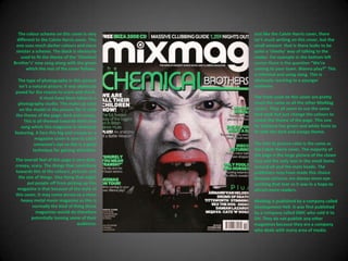 The colour scheme on this cover is very different to the Calvin Harris cover. This one uses much darker colours and more sinister a scheme. The black is obviously used to fit the theme of the ‘Chemical Brother’s’ new song along with the green which the rest of the cover follows.Just like the Calvin Harris cover, there isn’t much writing on this cover, but the small amount  that is there looks to be quite a ‘cheeky’ way of talking to the reader. For example in the bottom left corner there is the question “We’re coming to your town. Wanna play?” This is informal and using slang. This is obviously reaching to a younger audience.The type of photography in this picture isn’t a natural picture. It was obviously posed for the reason to scare and shock. It must have been taken in a photography studio. The make up used on the model in the picture fits in with the theme of the page; dark and creepy. This is all themed towards their new song which this magazine is obviously featuring. A face this big and creepy on a magazine cover is sure to catch someone’s eye so this is a good technique for gaining attention.The fonts used on this cover are pretty much the same as all the other MixMag covers. They all seem to use the same font style but just change the colours to match the theme of the page. This one for instance has green and white fonts to fit with the dark and creepy theme.The text to picture ratio is the same as the Calvin Harris cover. The majority of the page is the large picture of the clown face and the only text in the small items around ait and the mats heads. The publishers may have made this choice because pictures are always more eye-catching that text so it was in a hope to attract more readers.The overall feel of this page is very dark, creepy, scary. The things that contribute towards this id the colours, pictures and the size of things. One thing that might put people off from picking up this magazine is that because of the style of this cover, it may come across as a more heavy metal music magazine as this is normally the kind of thing those magazines would do therefore potentially loosing some of their audience.MixMag is published by a company called Development Hell. It was first published by a company called DMC who sold it to DH. They do not publish any other magazines because they are a company who deals with many area of media.
