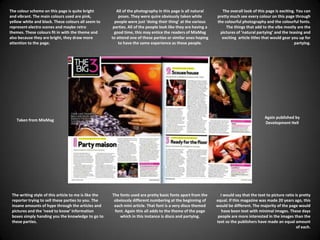 The colour scheme on this page is quite bright and vibrant. The main colours used are pink, yellow white and black. These colours all seem to represent electro scenes and maybe retro themes. These colours fit in with the theme and also because they are bright, they draw more attention to the page.All of the photography in this page is all natural poses. They were quire obviously taken while people were just ‘doing their thing’ at the various parties. All of the people look like they are having a good time, this may entice the readers of MixMag to attend one of these parties or similar ones hoping to have the same experience as these people.The overall look of this page is exciting. You can pretty much see every colour on this page through the colourful photography and the colourful fonts.  The things that add to the vibe mostly are the pictures of ‘natural partying’ and the teasing and exciting  article titles that would gear you up for partying.Again published by Development HellTaken from MixMagThe writing style of this article to me is like the reporter trying to sell these parties to you. The insane amounts of hype through the articles and pictures and the ‘need to know’ information boxes simply handing you the knowledge to go to these parties.The fonts used are pretty basic fonts apart from the obviously different numbering at the beginning of each mini article. That font is a very disco themed font. Again this all adds to the theme of the page which in this instance is disco and partying.I would say that the text to picture ratio is pretty equal. If this magazine was made 20 years ago, this would be different. The majority of the page would have been text with minimal images. These days people are more interested in the images than the text so the publishers have made an equal amount of each.