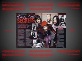 The colour scheme on this page is dark and grungy. This is because of the band that is being featured. They are the ‘All American Rejects’ and their genre of music is rock. The masthead of the page matches the colours of the lead singer’s outfit. This is to point out that he is the lead also to even the page out more.The main picture on this page is a posed picture taken in a photography studio. They are all posing in quirky, ‘rockstar’-ish  ways. The smaller pictures around the main one are all natural shots of the band just again ‘doing their thing’ backstage or something similar. These are in black and white to keep most of the attention on the main image in the page.The overall look of the page is a little eccentric and has a bit of a rebel feel to it. The fonts, the colours, the images even the text style all adds towards the feel of this page which is rock and roll and rebellion.Published byBauerTaken from KerrangThe style of this article is an interview. It literally lays out the interview in a question and answer style. This adds to the band’s image of realness because it shows literally what they said for each question, no reporter’s lies used to big up the band.The fonts used on this page Are very grungy. This is because of the style of the band. They are a rock band and with rock normally comes rebellion and dirtiness.  The font used for the article is just a basic one but the colours of the fonts are fitted with the clothes of the lead singer, again.The text to picture ratio is half and half. Just like the other double page spread, this is because of our generation’s lack of interest to read and interest in seeing pictures . 