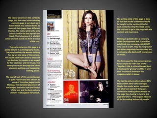 The colour scheme on this contents page, just like every other MixMag contents page is very basic as it doesn't stick to a certain theme as many of their pages have different themes. The colour pink is the only colour used in the text apart from black. This is because it is a bright colour and will stand out from the rest of the text.The writing style of this page is done so that the reader’s attention would be caught by the exciting titles for each contents entry then lead on by the sub text to go to the page with the content and read more. MixMag is published by a company called Development Hell. It was first published by a company called DMC who sold it to DH. They do not publish any other magazines because they are a company who deals with many areas of media.The main picture on this page is a posed picture in a photography studio. The pose involves the woman holding her leg un into view of the camera. This could have been done to show off her body to the reader as an appeal for her ‘sexiness’ and her music. The other pictures on the page are taken at events as things are happening, nothing posed.The fonts used for the content entries for example the ‘VIP’ title or the ‘Regulars’ title is a disco themed font. It looks quite ‘groovy’ and fits in well with the overall theme of this magazine which is dance.The overall look of this contents page is quite relaxed and less vibrant as some of the other pages inside MixMag. The standard placement of the images, the basic style and layout of the text and the basic colours doesn’t really appeal very much.The text to picture ratio is about 30% text and the other 70% is images. Maybe the reader wants to actually see what's on some of the pages rather than reading about what's on the page then having to turn to the page and see it.  This is again because of the increasing laziness of people.