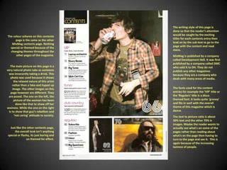 The writing style of this page is done so that the reader’s attention would be caught by the exciting titles for each contents entry then lead on by the sub text to go to the page with the content and read more. The colour scheme on this contents page is the same as the other MixMag contents page. Nothing special or themed because of the changing themes throughout the other pages of the magazine.MixMag is published by a company called Development Hell. It was first published by a company called DMC who sold it to DH. They do not publish any other magazines because they are a company who deals with many areas of media.The main picture on this page is a very natural photo take as someone was innocently taking a drink. This photo was used because it shows the relaxed nature of this artist rather than a fake and hyped up image. The other images on this page however are different. They are posed. The one on the left, the picture of the woman has been done like that to show off her sexiness. While the one on the right is to show that guy’s rebellion and ‘not caring’ attitude to society.The fonts used for the content entries for example the ‘VIP’ title or the ‘Regulars’ title is a disco themed font. It looks quite ‘groovy’ and fits in well with the overall theme of this magazine which is dance.The text to picture ratio is about 30% text and the other 70% is images. Maybe the reader wants to actually see what's on some of the pages rather than reading about what's on the page then having to turn to the page and see it.  This is again because of the increasing laziness of people.Just like the other contents page, the overall look isn’t anything special or flashy, its just boring and un themed for effect.