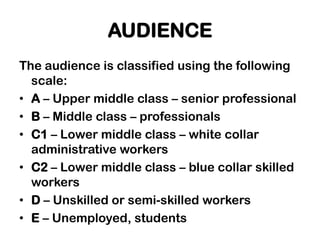AUDIENCE
The audience is classified using the following
  scale:
• A – Upper middle class – senior professional
• B – Middle class – professionals
• C1 – Lower middle class – white collar
  administrative workers
• C2 – Lower middle class – blue collar skilled
  workers
• D – Unskilled or semi-skilled workers
• E – Unemployed, students
 