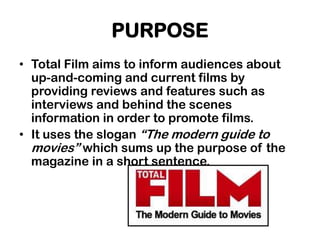 PURPOSE
• Total Film aims to inform audiences about
  up-and-coming and current films by
  providing reviews and features such as
  interviews and behind the scenes
  information in order to promote films.
• It uses the slogan “The modern guide to
  movies” which sums up the purpose of the
  magazine in a short sentence.
 