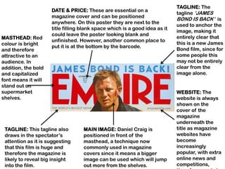 TAGLINE: The
                     DATE & PRICE: These are essential on a
                                                                            tagline „JAMES
                     magazine cover and can be positioned
                                                                            BOND IS BACK‟ is
                     anywhere. On this poster they are next to the
                                                                            used to anchor the
                     title filling blank space which is a good idea as it
                                                                            image, making it
                     could leave the poster looking blank and
MASTHEAD: Red                                                               entirely clear that
                     unfinished. However, another common place to
colour is bright                                                            this is a new James
                     put it is at the bottom by the barcode.
and therefore                                                               Bond film, since for
attractive to an                                                            some people this
audience. In                                                                may not be entirely
addition, the bold                                                          clear from the
and capitalized                                                             image alone.
font means it will
stand out on
supermarket                                                                 WEBSITE: The
shelves.                                                                    website is always
                                                                            shown on the
                                                                            cover of the
                                                                            magazine
                                                                            underneath the
 TAGLINE: This tagline also        MAIN IMAGE: Daniel Craig is              title as magazine
 draws in the spectator‟s          positioned in front of the               websites have
 attention as it is suggesting     masthead, a technique now                become
 that this film is huge and        commonly used in magazine                increasingly
 therefore the magazine is         covers since it means a bigger           popular, with extra
 likely to reveal big insight      image can be used which will jump        online news and
 into the film.                    out more from the shelves.               competitions,
 